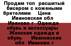 Продам топ, расшитый бисером с кожеными бретелями  › Цена ­ 300 - Ивановская обл., Иваново г. Одежда, обувь и аксессуары » Женская одежда и обувь   . Ивановская обл.,Иваново г.
